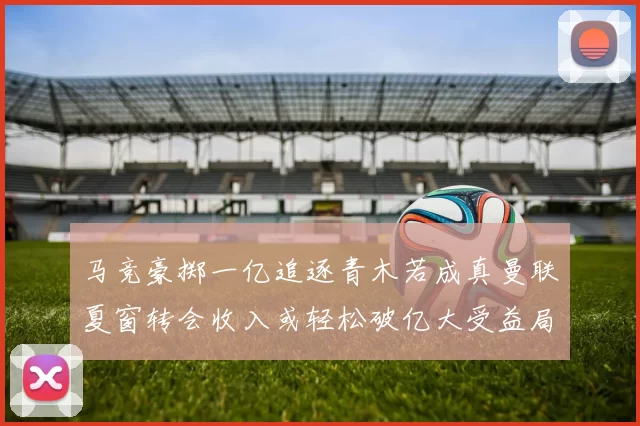 马竞豪掷一亿追逐青木若成真曼联夏窗转会收入或轻松破亿大受益局